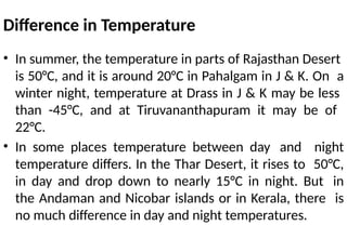 Difference in Temperature
• In summer, the temperature in parts of Rajasthan Desert
is 50°C, and it is around 20°C in Pahalgam in J & K. On a
winter night, temperature at Drass in J & K may be less
than -45°C, and at Tiruvananthapuram it may be of
22°C.
• In some places temperature between day and night
temperature differs. In the Thar Desert, it rises to 50°C,
in day and drop down to nearly 15°C in night. But in
the Andaman and Nicobar islands or in Kerala, there is
no much difference in day and night temperatures.
 