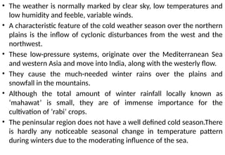 • The weather is normally marked by clear sky, low temperatures and
low humidity and feeble, variable winds.
• A characteristic feature of the cold weather season over the northern
plains is the inflow of cyclonic disturbances from the west and the
northwest.
• These low-pressure systems, originate over the Mediterranean Sea
and western Asia and move into India, along with the westerly flow.
• They cause the much-needed winter rains over the plains and
snowfall in the mountains.
• Although the total amount of winter rainfall locally known as
‘mahawat’ is small, they are of immense importance for the
cultivation of ‘rabi’ crops.
• The peninsular region does not have a well defined cold season.There
is hardly any noticeable seasonal change in temperature pattern
during winters due to the moderating influence of the sea.
 