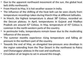 • Due to the apparent northward movement of the sun, the global heat
belt shifts northwards.
• From March to May, it is hot weather season in India.
• The influence of the shifting of the heat belt can be seen clearly from
temperature recordings taken during March-May at different latitudes.
• In March, the highest temperature is about 38° Celsius, recorded on
the Deccan plateau. In April, temperatures in Gujarat and Madhya
Pradesh are around 42° Celsius. In May, temperature of 45° Celsius is
common in the north-western parts of the country.
• In peninsular India, temperatures remain lower due to the moderating
influence of the oceans.
• The summer months experience rising temperature and falling air
pressure in the northern part of the country.
• Towards the end of May, an elongated low-pressure area develops in
the region extending from the Thar Desert in the northwest to Patna
and Chotanagpur plateau in the east and southeast.
• Circulation of air begins to set in around this trough.
 