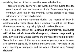 • A striking feature of the hot weather season is the ‘loo’.
– These are strong, gusty, hot, dry winds blowing during the day
over the north and north-western India. Sometimes they even
continue until late in the evening. Direct exposure to these
winds may even prove to be fatal.
• Dust storms are very common during the month of May in
northern India. These storms bring temporary relief as they lower
the temperature and may bring light rain and cool breeze.
• This is also the season for localised thunderstorms, associated
with violent winds, torrential downpours, often accompanied by
hail. In West Bengal, these storms are known as the ‘Kaal Baisakhi’.
• Towards the close of the summer season, pre-monsoon showers
are common especially, in Kerala and Karnataka. They help in the
early ripening of mangoes, and are often referred to as ‘mango
showers’.
 