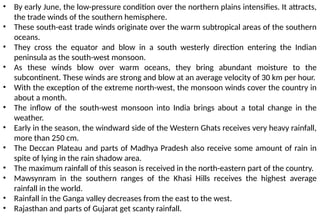 • By early June, the low-pressure condition over the northern plains intensifies. It attracts,
the trade winds of the southern hemisphere.
• These south-east trade winds originate over the warm subtropical areas of the southern
oceans.
• They cross the equator and blow in a south westerly direction entering the Indian
peninsula as the south-west monsoon.
• As these winds blow over warm oceans, they bring abundant moisture to the
subcontinent. These winds are strong and blow at an average velocity of 30 km per hour.
• With the exception of the extreme north-west, the monsoon winds cover the country in
about a month.
• The inflow of the south-west monsoon into India brings about a total change in the
weather.
• Early in the season, the windward side of the Western Ghats receives very heavy rainfall,
more than 250 cm.
• The Deccan Plateau and parts of Madhya Pradesh also receive some amount of rain in
spite of lying in the rain shadow area.
• The maximum rainfall of this season is received in the north-eastern part of the country.
• Mawsynram in the southern ranges of the Khasi Hills receives the highest average
rainfall in the world.
• Rainfall in the Ganga valley decreases from the east to the west.
• Rajasthan and parts of Gujarat get scanty rainfall.
 