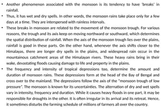 • Another phenomenon associated with the monsoon is its tendency to have ‘breaks’ in
rainfall.
• Thus, it has wet and dry spells. In other words, the monsoon rains take place only for a few
days at a time. They are interspersed with rainless intervals.
• These breaks in monsoon are related to the movement of the monsoon trough. For various
reasons, the trough and its axis keep on moving northward or southward, which determines
the spatial distribution of rainfall. When the axis of the monsoon trough lies over the plains,
rainfall is good in these parts. On the other hand, whenever the axis shifts closer to the
Himalayas, there are longer dry spells in the plains, and widespread rain occur in the
mountainous catchment areas of the Himalayan rivers. These heavy rains bring in their
wake, devastating floods causing damage to life and property in the plains.
• The frequency and intensity of tropical depressions too, determine the amount and
duration of monsoon rains. These depressions form at the head of the Bay of Bengal and
cross over to the mainland. The depressions follow the axis of the “monsoon trough of low
pressure”. The monsoon is known for its uncertainties. The alternation of dry and wet spells
vary in intensity, frequency and duration. While it causes heavy floods in one part, it may be
responsible for droughts in the other. It is often irregular in its arrival and its retreat. Hence,
it sometimes disturbs the farming schedule of millions of farmers all over the country.
 