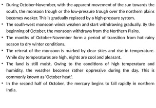 • During October-November, with the apparent movement of the sun towards the
south, the monsoon trough or the low-pressure trough over the northern plains
becomes weaker. This is gradually replaced by a high-pressure system.
• The south-west monsoon winds weaken and start withdrawing gradually. By the
beginning of October, the monsoon withdraws from the Northern Plains.
• The months of October-November form a period of transition from hot rainy
season to dry winter conditions.
• The retreat of the monsoon is marked by clear skies and rise in temperature.
While day temperatures are high, nights are cool and pleasant.
• The land is still moist. Owing to the conditions of high temperature and
humidity, the weather becomes rather oppressive during the day. This is
commonly known as ‘October heat’.
• In the second half of October, the mercury begins to fall rapidly in northern
India.
 