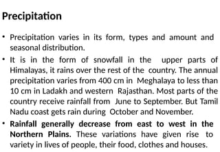Precipitation
• Precipitation varies in its form, types and amount and
seasonal distribution.
• It is in the form of snowfall in the upper parts of
Himalayas, it rains over the rest of the country. The annual
precipitation varies from 400 cm in Meghalaya to less than
10 cm in Ladakh and western Rajasthan. Most parts of the
country receive rainfall from June to September. But Tamil
Nadu coast gets rain during October and November.
• Rainfall generally decrease from east to west in the
Northern Plains. These variations have given rise to
variety in lives of people, their food, clothes and houses.
 