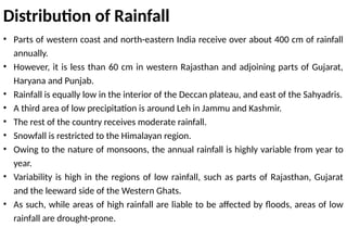 Distribution of Rainfall
• Parts of western coast and north-eastern India receive over about 400 cm of rainfall
annually.
• However, it is less than 60 cm in western Rajasthan and adjoining parts of Gujarat,
Haryana and Punjab.
• Rainfall is equally low in the interior of the Deccan plateau, and east of the Sahyadris.
• A third area of low precipitation is around Leh in Jammu and Kashmir.
• The rest of the country receives moderate rainfall.
• Snowfall is restricted to the Himalayan region.
• Owing to the nature of monsoons, the annual rainfall is highly variable from year to
year.
• Variability is high in the regions of low rainfall, such as parts of Rajasthan, Gujarat
and the leeward side of the Western Ghats.
• As such, while areas of high rainfall are liable to be affected by floods, areas of low
rainfall are drought-prone.
 