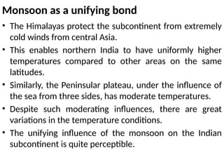 Monsoon as a unifying bond
• The Himalayas protect the subcontinent from extremely
cold winds from central Asia.
• This enables northern India to have uniformly higher
temperatures compared to other areas on the same
latitudes.
• Similarly, the Peninsular plateau, under the influence of
the sea from three sides, has moderate temperatures.
• Despite such moderating influences, there are great
variations in the temperature conditions.
• The unifying influence of the monsoon on the Indian
subcontinent is quite perceptible.
 