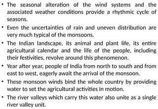 • The seasonal alteration of the wind systems and the
associated weather conditions provide a rhythmic cycle of
seasons.
• Even the uncertainties of rain and uneven distribution are
very much typical of the monsoons.
• The Indian landscape, its animal and plant life, its entire
agricultural calendar and the life of the people, including
their festivities, revolve around this phenomenon.
• Year after year, people of India from north to south and from
east to west, eagerly await the arrival of the monsoon.
• These monsoon winds bind the whole country by providing
water to set the agricultural activities in motion.
• The river valleys which carry this water also unite as a single
river valley unit.
 