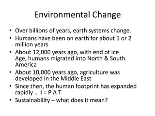 Environmental ChangeOver billions of years, earth systems change.Humans have been on earth for about 1 or 2 million yearsAbout 12,000 years ago, with end of Ice Age, humans migrated into North & South AmericaAbout 10,000 years ago, agriculture was developed in the Middle EastSince then, the human footprint has expanded rapidly … I = P A TSustainability – what does it mean?