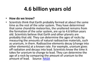 4.6 billion years oldHow do we know?Scientists think that Earth probably formed at about the same time as the rest of the solar system. They have determined that some chondrite meteorites, the unaltered remains from the formation of the solar system, are up to 4.6 billion years old. Scientists believe that Earth and other planets are probably that old. They can determine the ages of rocks by measuring the amounts of natural radioactive materials, such as uranium, in them. Radioactive elements decay (change into other elements) at a known rate. For example, uranium gives off radiation and decays into lead. Scientists know the time it takes for uranium to change to lead. They can determine the age of a rock by comparing the amount of uranium to the amount of lead.    Source: NASA
