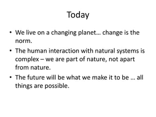 TodayWe live on a changing planet… change is the norm.The human interaction with natural systems is complex – we are part of nature, not apart from nature.The future will be what we make it to be … all things are possible.