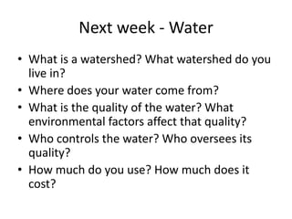 Next week - WaterWhat is a watershed? What watershed do you live in?Where does your water come from? What is the quality of the water? What environmental factors affect that quality?Who controls the water? Who oversees its quality?How much do you use? How much does it cost?
