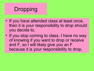 Dropping
• If you have attended class at least once,
then it is your responsibility to drop should
you decide to.
• If you stop coming to class, I have no way
of knowing if you want to drop or receive
and F, so I will likely give you an F
because it is your responsibility to drop.
 