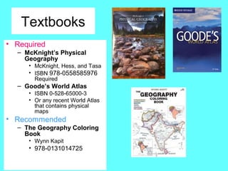 Textbooks
• Required
– McKnight’s Physical
Geography
• McKnight, Hess, and Tasa
• ISBN 978-0558585976
Required
– Goode’s World Atlas
• ISBN 0-528-65000-3
• Or any recent World Atlas
that contains physical
maps
• Recommended
– The Geography Coloring
Book
• Wynn Kapit
• 978-0131014725
 
