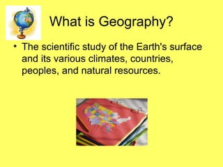 What is Geography?
• The scientific study of the Earth's surface
and its various climates, countries,
peoples, and natural resources.
 