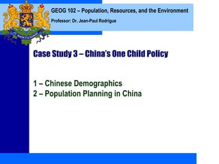 GEOG 102 – Population, Resources, and the Environment
     Professor: Dr. Jean-Paul Rodrigue




Case Study 3 – China’s One Child Policy


1 – Chinese Demographics
2 – Population Planning in China
 