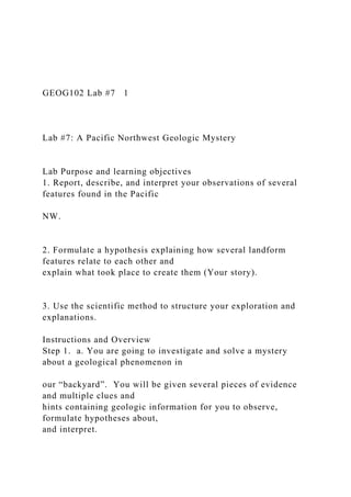 GEOG102 Lab #7 1
Lab #7: A Pacific Northwest Geologic Mystery
Lab Purpose and learning objectives
1. Report, describe, and interpret your observations of several
features found in the Pacific
NW.
2. Formulate a hypothesis explaining how several landform
features relate to each other and
explain what took place to create them (Your story).
3. Use the scientific method to structure your exploration and
explanations.
Instructions and Overview
Step 1. a. You are going to investigate and solve a mystery
about a geological phenomenon in
our “backyard”. You will be given several pieces of evidence
and multiple clues and
hints containing geologic information for you to observe,
formulate hypotheses about,
and interpret.
 