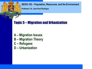 GEOG 102 – Population, Resources, and the Environment
Professor: Dr. Jean-Paul Rodrigue
Topic 5 – Migration and Urbanization
A – Migration Issues
B – Migration Theory
C – Refugees
D – Urbanization
 