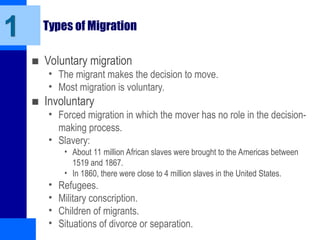 Types of Migration
■ Voluntary migration
• The migrant makes the decision to move.
• Most migration is voluntary.
■ Involuntary
• Forced migration in which the mover has no role in the decision-
making process.
• Slavery:
• About 11 million African slaves were brought to the Americas between
1519 and 1867.
• In 1860, there were close to 4 million slaves in the United States.
• Refugees.
• Military conscription.
• Children of migrants.
• Situations of divorce or separation.
1
 