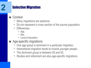 2 Selective Migration
■ Context
• Many migrations are selective.
• Do not represent a cross section of the source population.
• Differences:
• Age.
• Sex.
• Level of education.
■ Age-specific migrations
• One age group is dominant in a particular migration.
• International migration tends to involve younger people.
• The dominant group is between 25 and 45.
• Studies and retirement are also age-specific migrations.
 