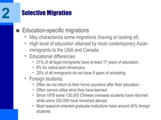 Selective Migration
■ Education-specific migrations
• May characterize some migrations (having or lacking of).
• High level of education attained by most contemporary Asian
immigrants to the USA and Canada.
• Educational differences:
• 21% of all legal immigrants have at least 17 years of education.
• 8% for native-born Americans.
• 20% of all immigrants do not have 9 years of schooling.
• Foreign students:
• Often do not return to their home countries after their education.
• Often cannot utilize what they have learned.
• Since 1978 some 130,000 Chinese overseas students have returned
while some 250,000 have remained abroad.
• Most research-oriented graduate institutions have around 40% foreign
students.
2
 