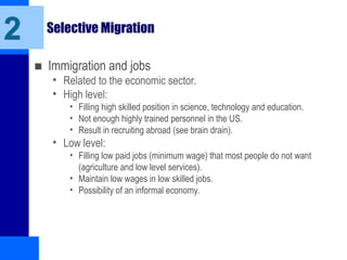 Selective Migration
■ Immigration and jobs
• Related to the economic sector.
• High level:
• Filling high skilled position in science, technology and education.
• Not enough highly trained personnel in the US.
• Result in recruiting abroad (see brain drain).
• Low level:
• Filling low paid jobs (minimum wage) that most people do not want
(agriculture and low level services).
• Maintain low wages in low skilled jobs.
• Possibility of an informal economy.
2
 