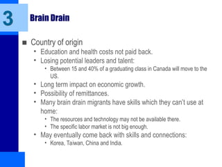 Brain Drain
■ Country of origin
• Education and health costs not paid back.
• Losing potential leaders and talent:
• Between 15 and 40% of a graduating class in Canada will move to the
US.
• Long term impact on economic growth.
• Possibility of remittances.
• Many brain drain migrants have skills which they can’t use at
home:
• The resources and technology may not be available there.
• The specific labor market is not big enough.
• May eventually come back with skills and connections:
• Korea, Taiwan, China and India.
3
 