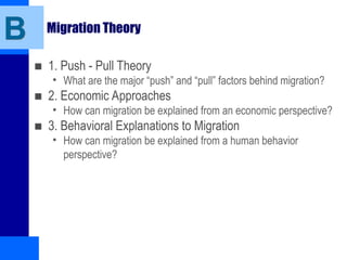 B Migration Theory
■ 1. Push - Pull Theory
• What are the major “push” and “pull” factors behind migration?
■ 2. Economic Approaches
• How can migration be explained from an economic perspective?
■ 3. Behavioral Explanations to Migration
• How can migration be explained from a human behavior
perspective?
 