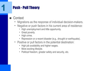 Push - Pull Theory
■ Context
• Migrations as the response of individual decision-makers.
• Negative or push factors in his current area of residence:
• High unemployment and little opportunity.
• Great poverty.
• High crime.
• Repression or a recent disaster (e.g., drought or earthquake).
• Positive or pull factors in the potential destination:
• High job availability and higher wages.
• More exciting lifestyle.
• Political freedom, greater safety and security, etc.
1
 