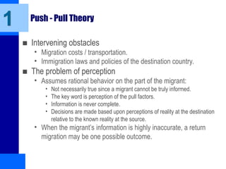 Push - Pull Theory
■ Intervening obstacles
• Migration costs / transportation.
• Immigration laws and policies of the destination country.
■ The problem of perception
• Assumes rational behavior on the part of the migrant:
• Not necessarily true since a migrant cannot be truly informed.
• The key word is perception of the pull factors.
• Information is never complete.
• Decisions are made based upon perceptions of reality at the destination
relative to the known reality at the source.
• When the migrant’s information is highly inaccurate, a return
migration may be one possible outcome.
1
 