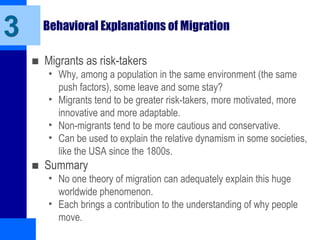 Behavioral Explanations of Migration
■ Migrants as risk-takers
• Why, among a population in the same environment (the same
push factors), some leave and some stay?
• Migrants tend to be greater risk-takers, more motivated, more
innovative and more adaptable.
• Non-migrants tend to be more cautious and conservative.
• Can be used to explain the relative dynamism in some societies,
like the USA since the 1800s.
■ Summary
• No one theory of migration can adequately explain this huge
worldwide phenomenon.
• Each brings a contribution to the understanding of why people
move.
3
 