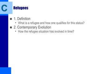 Refugees
■ 1. Definition
• What is a refugee and how one qualifies for this status?
■ 2. Contemporary Evolution
• How the refugee situation has evolved in time?
C
 