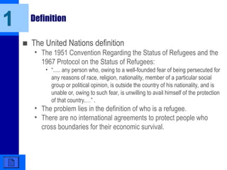 1 Definition
■ The United Nations definition
• The 1951 Convention Regarding the Status of Refugees and the
1967 Protocol on the Status of Refugees:
• “..... any person who, owing to a well-founded fear of being persecuted for
any reasons of race, religion, nationality, member of a particular social
group or political opinion, is outside the country of his nationality, and is
unable or, owing to such fear, is unwilling to avail himself of the protection
of that country.…” .
• The problem lies in the definition of who is a refugee.
• There are no international agreements to protect people who
cross boundaries for their economic survival.
 