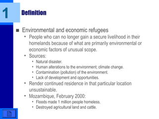 Definition
■ Environmental and economic refugees
• People who can no longer gain a secure livelihood in their
homelands because of what are primarily environmental or
economic factors of unusual scope.
• Sources:
• Natural disaster.
• Human alterations to the environment; climate change.
• Contamination (pollution) of the environment.
• Lack of development and opportunities.
• Render continued residence in that particular location
unsustainable.
• Mozambique, February 2000:
• Floods made 1 million people homeless.
• Destroyed agricultural land and cattle.
1
 