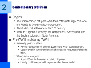 Contemporary Evolution
■ Origins
• The first recorded refugees were the Protestant Huguenots who
left France to avoid religious persecution.
• About 200,000 at the end of the 17th
century.
• Went to England, Germany, the Netherlands, Switzerland, and
the English colonies in North America.
■ Pre-WW II and during WW II
• Primarily political elites:
• Fleeing repression from the new government, which overthrew them.
• Usually small in number and often had substantial resources available to
them.
• War-driven refugees:
• About 12% of the European population displaced.
• Usually could be expected to repatriate after the war ended.
2
 