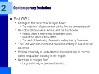 Contemporary Evolution
■ Post WW II
• Change in the patterns of refugee flows:
• The majority of refugees are now coming from the developing world.
• De-colonization in Asia, Africa, and the Caribbean:
• Political unrest in many newly independent states.
• Multi-ethnic nature of those states.
• The result of the drawing of colonial boundary lines by Europeans.
• The Cold War also increased political instability in a number of
countries.
• Political instability in Latin America increased due to the vast
social inequalities existing in that region.
• New kind of refugee flow:
• Large and of long (or permanent) duration.
2
 