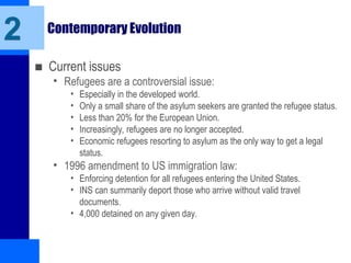 Contemporary Evolution
■ Current issues
• Refugees are a controversial issue:
• Especially in the developed world.
• Only a small share of the asylum seekers are granted the refugee status.
• Less than 20% for the European Union.
• Increasingly, refugees are no longer accepted.
• Economic refugees resorting to asylum as the only way to get a legal
status.
• 1996 amendment to US immigration law:
• Enforcing detention for all refugees entering the United States.
• INS can summarily deport those who arrive without valid travel
documents.
• 4,000 detained on any given day.
2
 