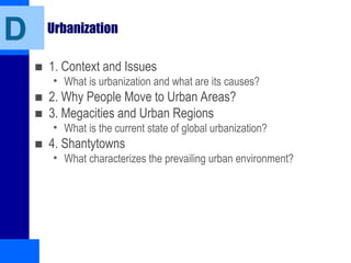 Urbanization
■ 1. Context and Issues
• What is urbanization and what are its causes?
■ 2. Why People Move to Urban Areas?
■ 3. Megacities and Urban Regions
• What is the current state of global urbanization?
■ 4. Shantytowns
• What characterizes the prevailing urban environment?
D
 