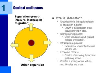 Context and Issues
■ What is urbanization?
• Urbanization is the agglomeration
of population in cities:
• Growth of the proportion of the
population living in cities.
• Demographic process:
• Urban population growth (natural
increase or migration).
• Infrastructure process:
• Expansion of urban infrastructures
and land use.
• Economic process:
• Creation of secondary, tertiary and
quaternary sectors.
• Creates a society where values
and lifestyles are urban.
1
Population growth
(Natural increase or
migration)
Urban expansion
 