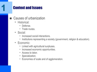 Context and Issues
■ Causes of urbanization
• Historical:
• Defense.
• Trade routes.
• Social:
• Increased social interactions.
• Institutions representing a society (government, religion & education).
• Economic:
• Linked with agricultural surpluses.
• Increased economic opportunities.
• Access to labor.
• Specialization.
• Economies of scale and of agglomeration.
1
 
