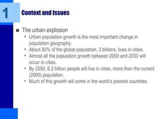 Context and Issues
■ The urban explosion
• Urban population growth is the most important change in
population geography.
• About 50% of the global population, 3 billions, lives in cities.
• Almost all the population growth between 2000 and 2030 will
occur in cities.
• By 2050, 6.2 billion people will live in cities, more than the current
(2000) population.
• Much of this growth will come in the world’s poorest countries.
1
 
