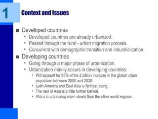 Context and Issues
■ Developed countries
• Developed countries are already urbanized.
• Passed through the rural - urban migration process.
• Concurrent with demographic transition and industrialization.
■ Developing countries
• Going through a major phase of urbanization.
• Urbanization mainly occurs in developing countries:
• Will account for 93% of the 2 billion increase in the global urban
population between 2000 and 2030.
• Latin America and East Asia is farthest along.
• The rest of Asia is a little further behind.
• Africa is urbanizing more slowly than the other world regions.
1
 