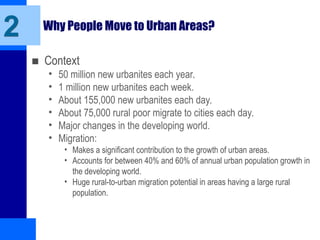 2 Why People Move to Urban Areas?
■ Context
• 50 million new urbanites each year.
• 1 million new urbanites each week.
• About 155,000 new urbanites each day.
• About 75,000 rural poor migrate to cities each day.
• Major changes in the developing world.
• Migration:
• Makes a significant contribution to the growth of urban areas.
• Accounts for between 40% and 60% of annual urban population growth in
the developing world.
• Huge rural-to-urban migration potential in areas having a large rural
population.
 
