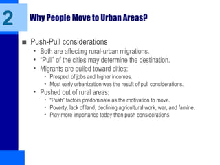 Why People Move to Urban Areas?
■ Push-Pull considerations
• Both are affecting rural-urban migrations.
• “Pull” of the cities may determine the destination.
• Migrants are pulled toward cities:
• Prospect of jobs and higher incomes.
• Most early urbanization was the result of pull considerations.
• Pushed out of rural areas:
• “Push” factors predominate as the motivation to move.
• Poverty, lack of land, declining agricultural work, war, and famine.
• Play more importance today than push considerations.
2
 