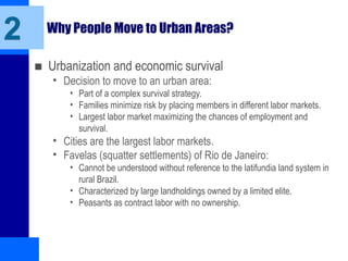 Why People Move to Urban Areas?
■ Urbanization and economic survival
• Decision to move to an urban area:
• Part of a complex survival strategy.
• Families minimize risk by placing members in different labor markets.
• Largest labor market maximizing the chances of employment and
survival.
• Cities are the largest labor markets.
• Favelas (squatter settlements) of Rio de Janeiro:
• Cannot be understood without reference to the latifundia land system in
rural Brazil.
• Characterized by large landholdings owned by a limited elite.
• Peasants as contract labor with no ownership.
2
 