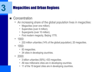 Megacities and Urban Regions
■ Concentration
• An increasing share of the global population lives in megacities:
• Megacities (over one million).
• Supercities (over 4 million).
• Supergiants (over 10 million).
• First modern megacity, Beijing 1770.
• 1900:
• 233 million urbanites (14% of the global population); 20 megacities.
• 1950:
• 83 megacities.
• 34 cities in developing countries.
• 2000:
• 3 billion urbanites (50%); 433 megacities.
• All new millionaire cities are in developing countries.
• 11 of the 15 largest cities are in developing countries.
3
 