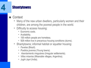 4 Shantytowns
■ Context
• Many of the new urban dwellers, particularly women and their
children, are among the poorest people in the world.
• Difficulty to access housing:
• Economic costs.
• Availability.
• 100 million people are homeless.
• 928 million live in precarious housing conditions (slums).
• Shantytowns; informal habitat or squatter housing:
• Favelas (Brazil).
• Pueblos jovenes (Young towns).
• Asentamiento irregulares (Irregular settlements).
• Villas miserias (Miserable villages, Argentina).
• Jughi Jopri (India).
 