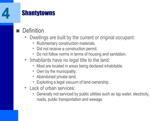 Shantytowns
■ Definition
• Dwellings are built by the current or original occupant:
• Rudimentary construction materials.
• Did not receive a construction permit.
• Do not follow norms in terms of housing and sanitation.
• Inhabitants have no legal title to the land:
• Most are located in areas being declared inhabitable.
• Own by the municipality.
• Abandoned private land.
• Exploiting a legal vacuum of land ownership.
• Lack of urban services:
• Generally not serviced by public utilities such as tap water, electricity,
roads, public transportation and sewage.
4
 