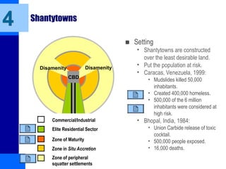 Shantytowns
■ Setting
• Shantytowns are constructed
over the least desirable land.
• Put the population at risk.
• Caracas, Venezuela, 1999:
• Mudslides killed 50,000
inhabitants.
• Created 400,000 homeless.
• 500,000 of the 6 million
inhabitants were considered at
high risk.
• Bhopal, India, 1984:
• Union Carbide release of toxic
cocktail.
• 500,000 people exposed.
• 16,000 deaths.
4
CBD
Disamenity Disamenity
Commercial/Industrial
Elite Residential Sector
Zone of Maturity
Zone in Situ Accretion
Zone of peripheral
squatter settlements
 