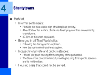 Shantytowns
■ Habitat
• Informal settlements:
• Perhaps the most visible sign of widespread poverty.
• About 25% of the surface of cities in developing countries is covered by
shantytowns.
• 30-60% of the urban population.
• Emerged in all Third World cities:
• Following the demographic explosion.
• Now the norm more than the exception.
• Incapacity of private and public instances:
• Provide low price housing for the majority of the population.
• The State more concerned about providing housing for its public servants
and its middle class.
• Housing crisis that could not be solved.
4
 