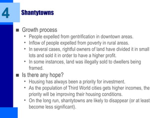 Shantytowns
■ Growth process
• People expelled from gentrification in downtown areas.
• Inflow of people expelled from poverty in rural areas.
• In several cases, rightful owners of land have divided it in small
lots and sold it in order to have a higher profit.
• In some instances, land was illegally sold to dwellers being
framed.
■ Is there any hope?
• Housing has always been a priority for investment.
• As the population of Third World cities gets higher incomes, the
priority will be improving their housing conditions.
• On the long run, shantytowns are likely to disappear (or at least
become less significant).
4
 